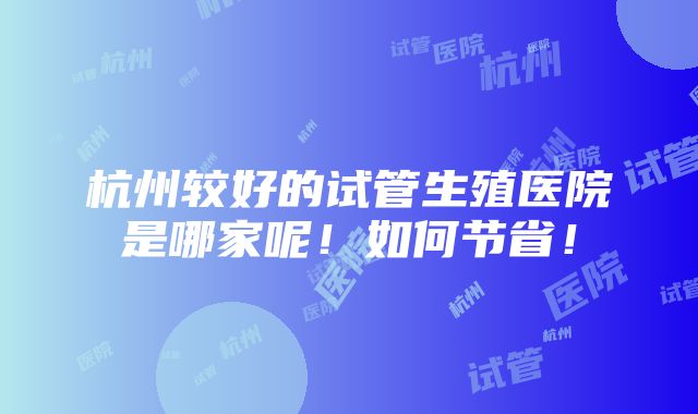 杭州较好的试管生殖医院是哪家呢！如何节省！