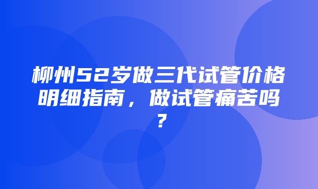 柳州52岁做三代试管价格明细指南，做试管痛苦吗？