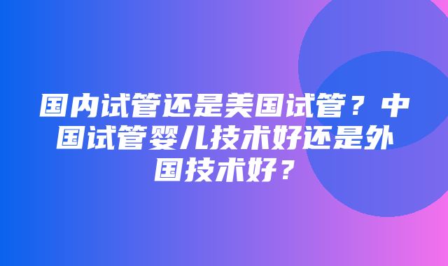 国内试管还是美国试管？中国试管婴儿技术好还是外国技术好？