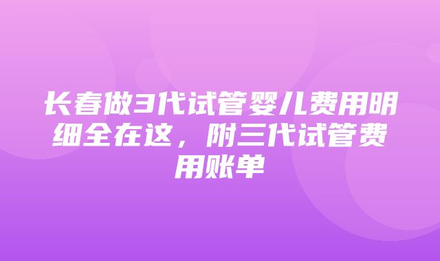 长春做3代试管婴儿费用明细全在这，附三代试管费用账单