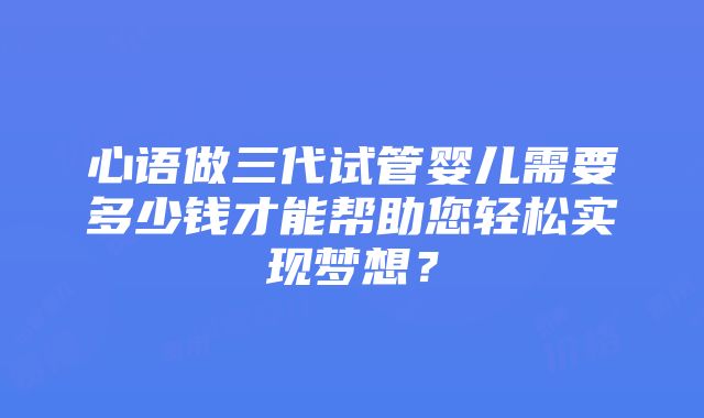 心语做三代试管婴儿需要多少钱才能帮助您轻松实现梦想？