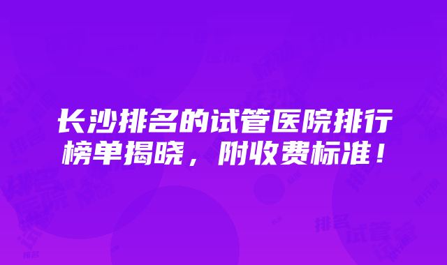 长沙排名的试管医院排行榜单揭晓，附收费标准！