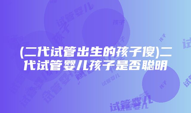 (二代试管出生的孩子傻)二代试管婴儿孩子是否聪明