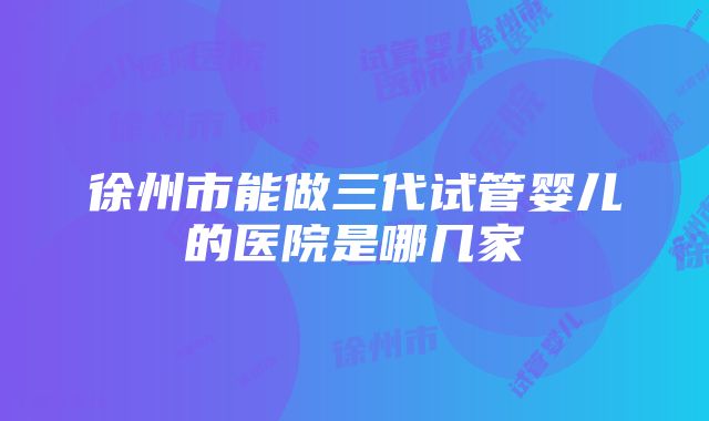 徐州市能做三代试管婴儿的医院是哪几家