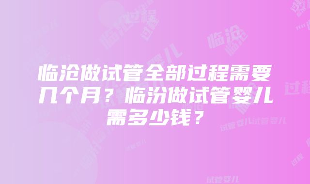 临沧做试管全部过程需要几个月？临汾做试管婴儿需多少钱？