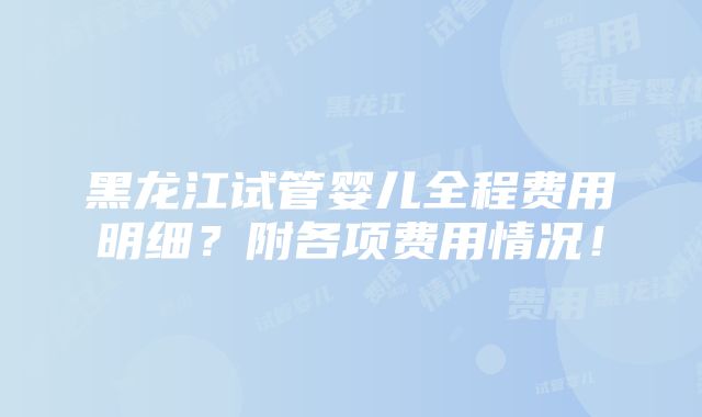 黑龙江试管婴儿全程费用明细？附各项费用情况！