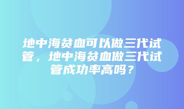 地中海贫血可以做三代试管，地中海贫血做三代试管成功率高吗？