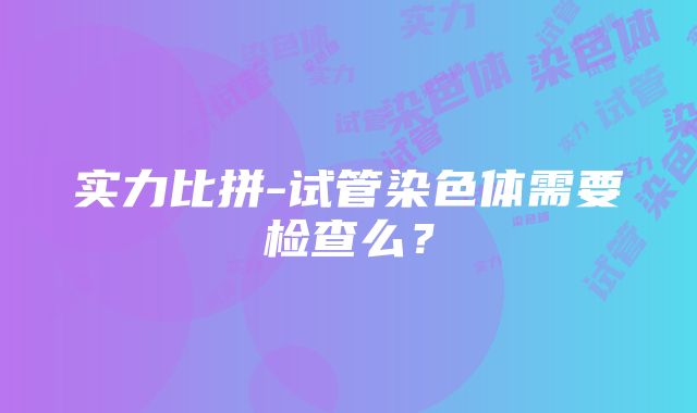 实力比拼-试管染色体需要检查么？