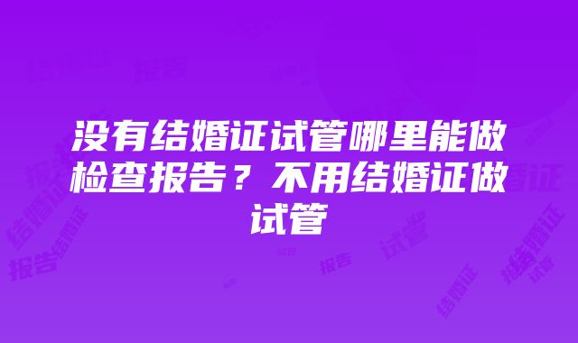 没有结婚证试管哪里能做检查报告？不用结婚证做试管