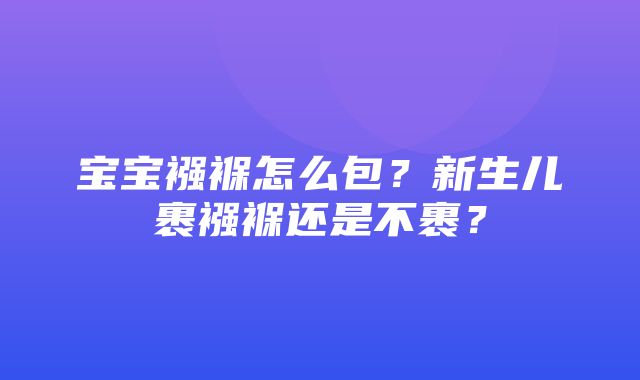 宝宝襁褓怎么包？新生儿裹襁褓还是不裹？