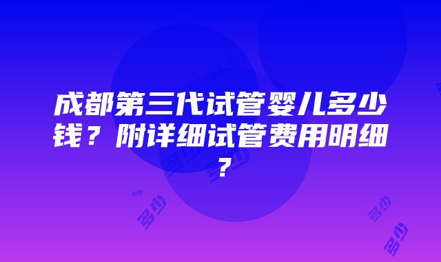 成都第三代试管婴儿多少钱？附详细试管费用明细？