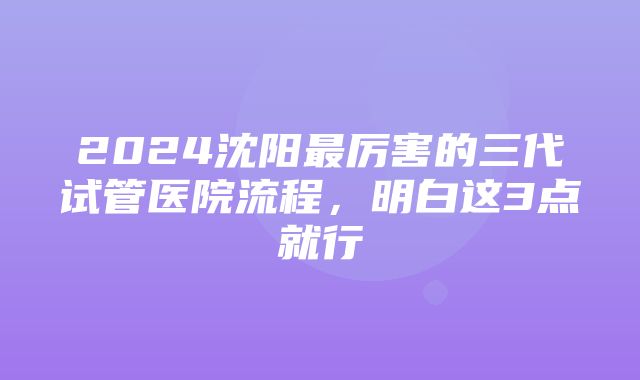 2024沈阳最厉害的三代试管医院流程，明白这3点就行