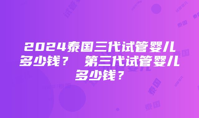 2024泰国三代试管婴儿多少钱？ 第三代试管婴儿多少钱？