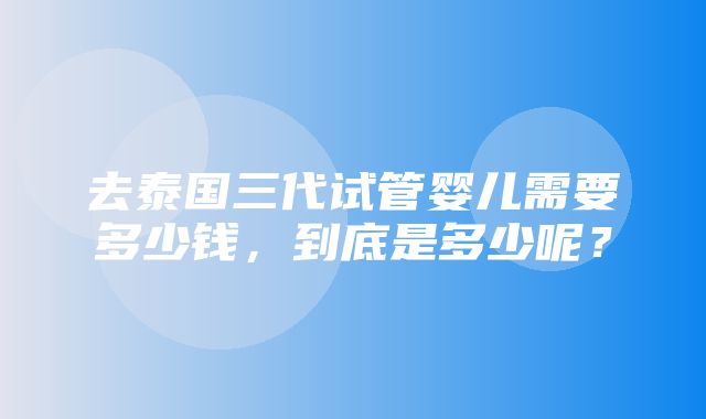 去泰国三代试管婴儿需要多少钱，到底是多少呢？