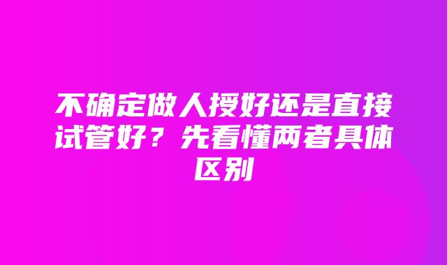 不确定做人授好还是直接试管好？先看懂两者具体区别