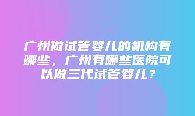 广州做试管婴儿的机构有哪些，广州有哪些医院可以做三代试管婴儿？