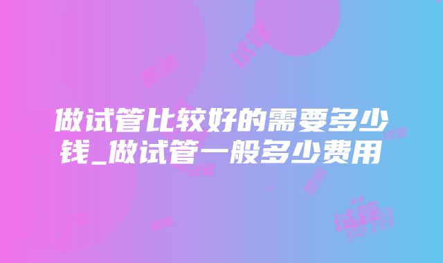 做试管比较好的需要多少钱_做试管一般多少费用