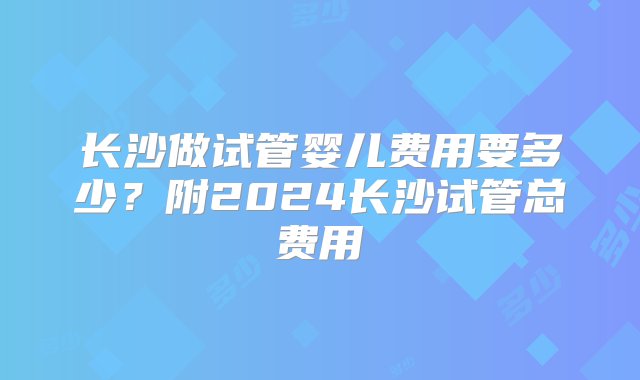 长沙做试管婴儿费用要多少？附2024长沙试管总费用