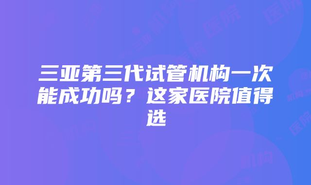 三亚第三代试管机构一次能成功吗？这家医院值得选