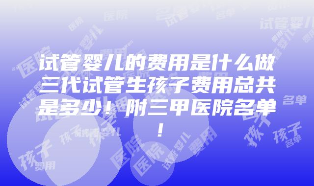 试管婴儿的费用是什么做三代试管生孩子费用总共是多少！附三甲医院名单！