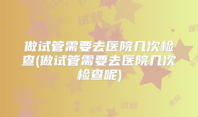 做试管需要去医院几次检查(做试管需要去医院几次检查呢)