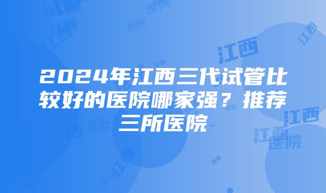 2024年江西三代试管比较好的医院哪家强？推荐三所医院