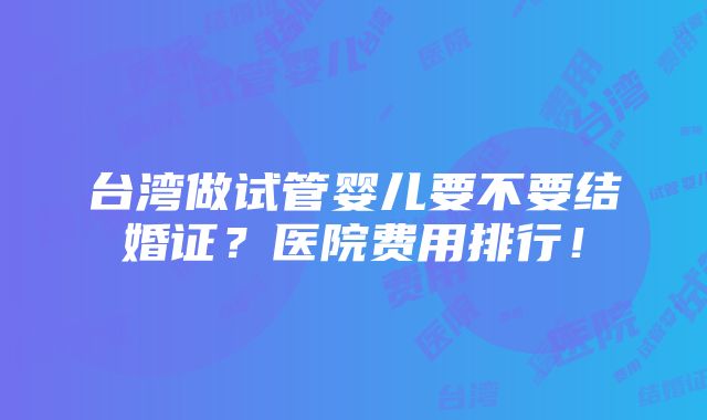 台湾做试管婴儿要不要结婚证？医院费用排行！