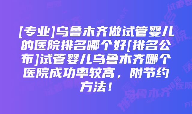 [专业]乌鲁木齐做试管婴儿的医院排名哪个好[排名公布]试管婴儿乌鲁木齐哪个医院成功率较高，附节约方法！