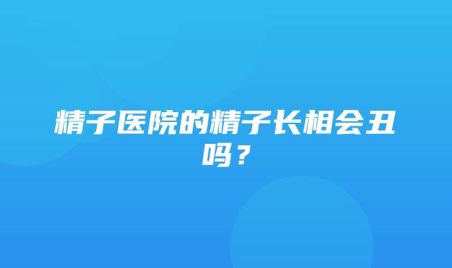 精子医院的精子长相会丑吗？