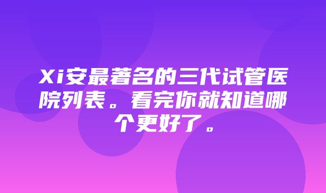 Xi安最著名的三代试管医院列表。看完你就知道哪个更好了。