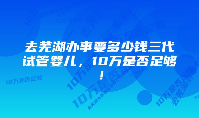 去芜湖办事要多少钱三代试管婴儿，10万是否足够！