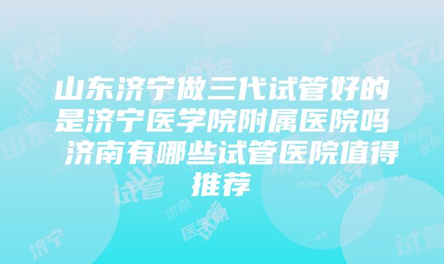 山东济宁做三代试管好的是济宁医学院附属医院吗 济南有哪些试管医院值得推荐