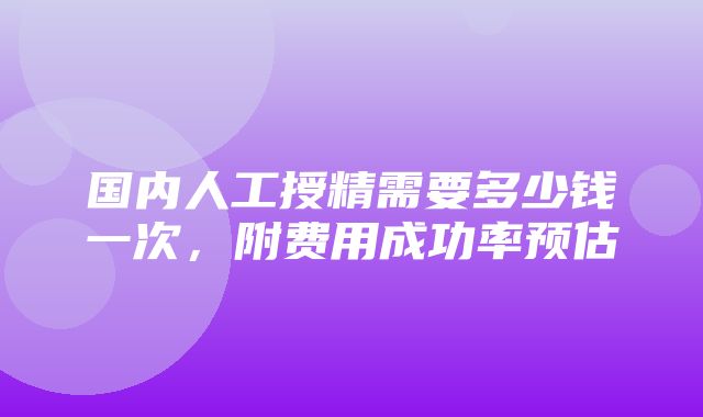 国内人工授精需要多少钱一次，附费用成功率预估