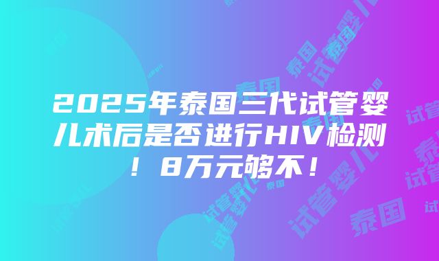 2025年泰国三代试管婴儿术后是否进行HIV检测！8万元够不！