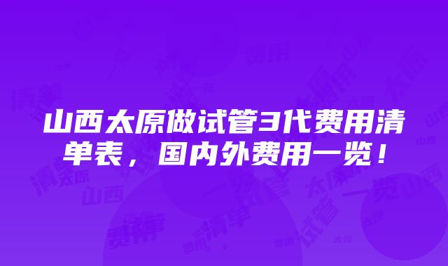 山西太原做试管3代费用清单表，国内外费用一览！