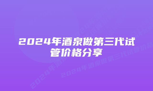 2024年酒泉做第三代试管价格分享