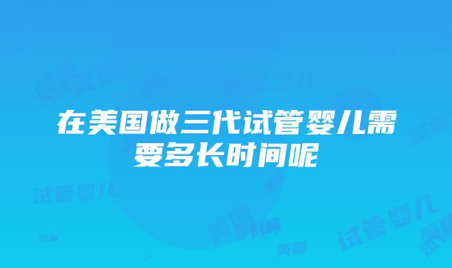 在美国做三代试管婴儿需要多长时间呢