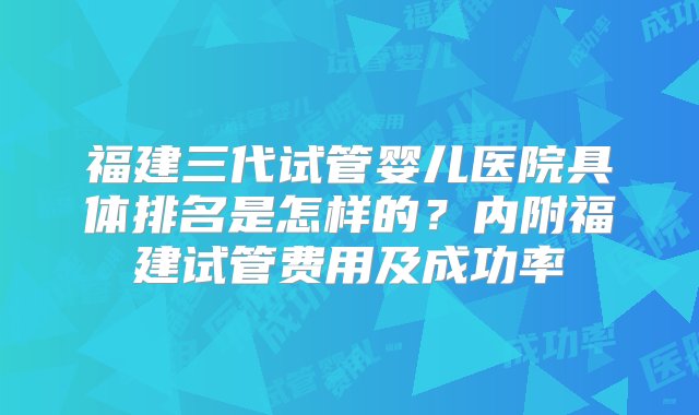 福建三代试管婴儿医院具体排名是怎样的？内附福建试管费用及成功率