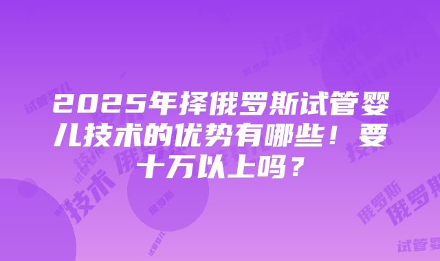 2025年择俄罗斯试管婴儿技术的优势有哪些！要十万以上吗？