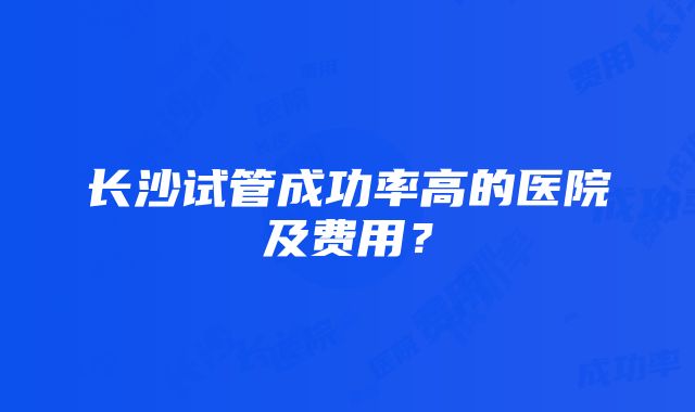 长沙试管成功率高的医院及费用？