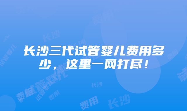 长沙三代试管婴儿费用多少，这里一网打尽！