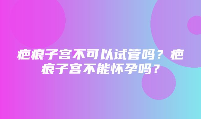 疤痕子宫不可以试管吗？疤痕子宫不能怀孕吗？