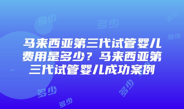 马来西亚第三代试管婴儿费用是多少？马来西亚第三代试管婴儿成功案例