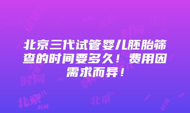 北京三代试管婴儿胚胎筛查的时间要多久！费用因需求而异！