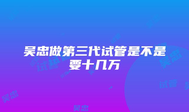 吴忠做第三代试管是不是要十几万