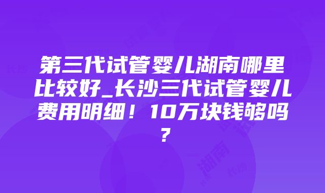 第三代试管婴儿湖南哪里比较好_长沙三代试管婴儿费用明细！10万块钱够吗？