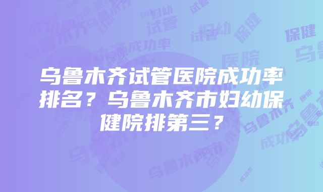 乌鲁木齐试管医院成功率排名？乌鲁木齐市妇幼保健院排第三？