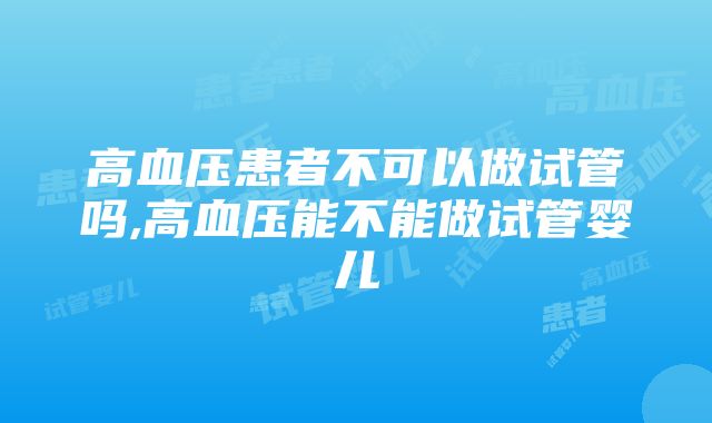 高血压患者不可以做试管吗,高血压能不能做试管婴儿