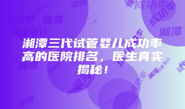 湘潭三代试管婴儿成功率高的医院排名，医生真实揭秘！