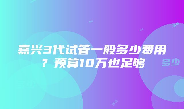 嘉兴3代试管一般多少费用？预算10万也足够